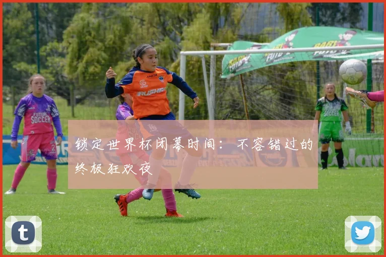 锁定世界杯闭幕时间：不容错过的终极狂欢夜