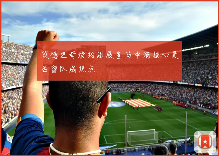 莫德里奇续约进展皇马中场核心是否留队成焦点