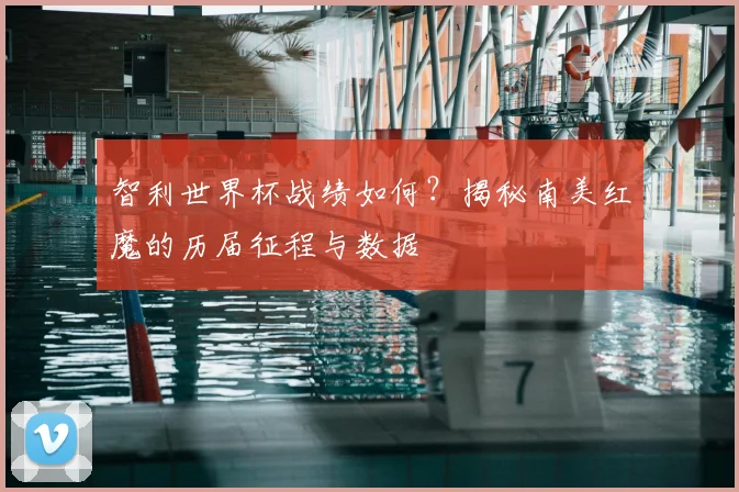 智利世界杯战绩如何？揭秘南美红魔的历届征程与数据